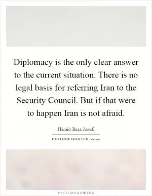 Diplomacy is the only clear answer to the current situation. There is no legal basis for referring Iran to the Security Council. But if that were to happen Iran is not afraid Picture Quote #1