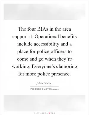 The four BIAs in the area support it. Operational benefits include accessibility and a place for police officers to come and go when they’re working. Everyone’s clamoring for more police presence Picture Quote #1