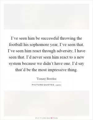 I’ve seen him be successful throwing the football his sophomore year, I’ve seen that. I’ve seen him react through adversity, I have seen that. I’d never seen him react to a new system because we didn’t have one. I’d say that’d be the most impressive thing Picture Quote #1