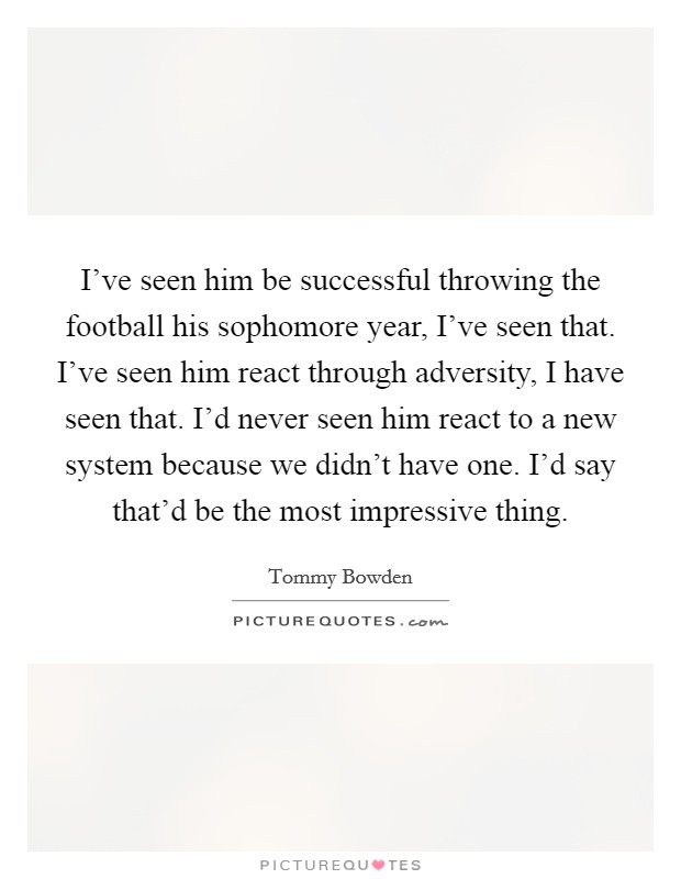 I've seen him be successful throwing the football his sophomore year, I've seen that. I've seen him react through adversity, I have seen that. I'd never seen him react to a new system because we didn't have one. I'd say that'd be the most impressive thing Picture Quote #1