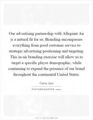 Our advertising partnership with Allegiant Air is a natural fit for us. Branding encompasses everything from good customer service to strategic advertising positioning and targeting. This in-air branding exercise will allow us to target a specific player demographic, while continuing to expand the presence of our brand throughout the continental United States Picture Quote #1