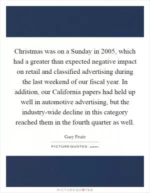 Christmas was on a Sunday in 2005, which had a greater than expected negative impact on retail and classified advertising during the last weekend of our fiscal year. In addition, our California papers had held up well in automotive advertising, but the industry-wide decline in this category reached them in the fourth quarter as well Picture Quote #1