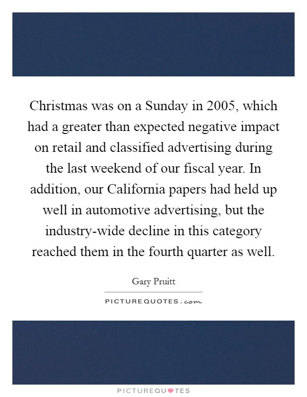 Christmas was on a Sunday in 2005, which had a greater than expected negative impact on retail and classified advertising during the last weekend of our fiscal year. In addition, our California papers had held up well in automotive advertising, but the industry-wide decline in this category reached them in the fourth quarter as well Picture Quote #1