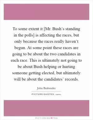 To some extent it [Mr. Bush’s standing in the polls] is affecting the races, but only because the races really haven’t begun. At some point these races are going to be about the two candidates in each race. This is ultimately not going to be about Bush helping or hurting someone getting elected, but ultimately will be about the candidates’ records Picture Quote #1