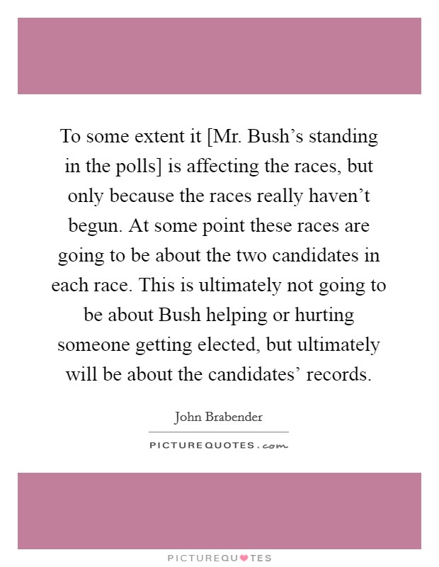 To some extent it [Mr. Bush's standing in the polls] is affecting the races, but only because the races really haven't begun. At some point these races are going to be about the two candidates in each race. This is ultimately not going to be about Bush helping or hurting someone getting elected, but ultimately will be about the candidates' records Picture Quote #1