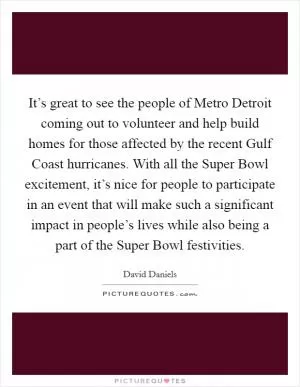 It’s great to see the people of Metro Detroit coming out to volunteer and help build homes for those affected by the recent Gulf Coast hurricanes. With all the Super Bowl excitement, it’s nice for people to participate in an event that will make such a significant impact in people’s lives while also being a part of the Super Bowl festivities Picture Quote #1