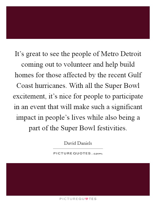 It's great to see the people of Metro Detroit coming out to volunteer and help build homes for those affected by the recent Gulf Coast hurricanes. With all the Super Bowl excitement, it's nice for people to participate in an event that will make such a significant impact in people's lives while also being a part of the Super Bowl festivities Picture Quote #1