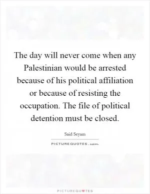 The day will never come when any Palestinian would be arrested because of his political affiliation or because of resisting the occupation. The file of political detention must be closed Picture Quote #1