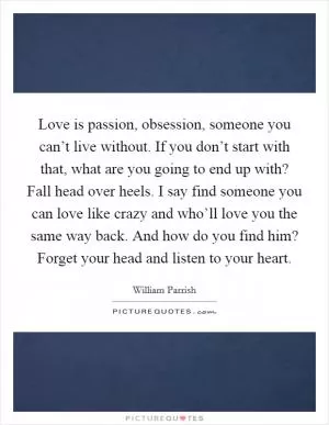 Love is passion, obsession, someone you can’t live without. If you don’t start with that, what are you going to end up with? Fall head over heels. I say find someone you can love like crazy and who’ll love you the same way back. And how do you find him? Forget your head and listen to your heart Picture Quote #1