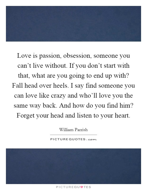 Love is passion, obsession, someone you can't live without. If you don't start with that, what are you going to end up with? Fall head over heels. I say find someone you can love like crazy and who'll love you the same way back. And how do you find him? Forget your head and listen to your heart Picture Quote #1
