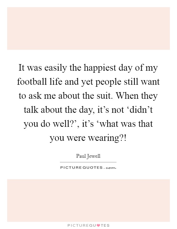 It was easily the happiest day of my football life and yet people still want to ask me about the suit. When they talk about the day, it's not ‘didn't you do well?', it's ‘what was that you were wearing?! Picture Quote #1