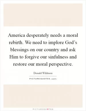 America desperately needs a moral rebirth. We need to implore God’s blessings on our country and ask Him to forgive our sinfulness and restore our moral perspective Picture Quote #1