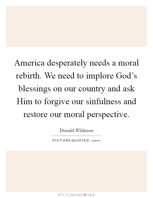 America desperately needs a moral rebirth. We need to implore God's blessings on our country and ask Him to forgive our sinfulness and restore our moral perspective Picture Quote #1