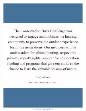 The Conservation Buck Challenge was designed to engage and mobilize the hunting community to preserve the outdoor experience for future generations. Our members will be ambassadors for ethical hunting, respect for private property rights, support for conservation funding and programs that give our children the chance to learn the valuable lessons of nature Picture Quote #1