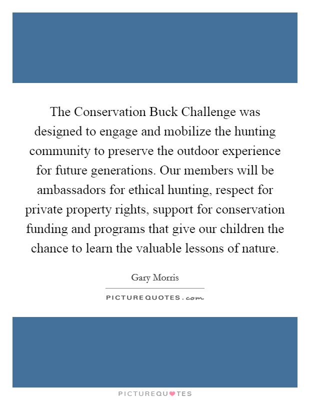 The Conservation Buck Challenge was designed to engage and mobilize the hunting community to preserve the outdoor experience for future generations. Our members will be ambassadors for ethical hunting, respect for private property rights, support for conservation funding and programs that give our children the chance to learn the valuable lessons of nature Picture Quote #1