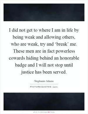 I did not get to where I am in life by being weak and allowing others, who are weak, try and ‘break’ me. These men are in fact powerless cowards hiding behind an honorable badge and I will not stop until justice has been served Picture Quote #1