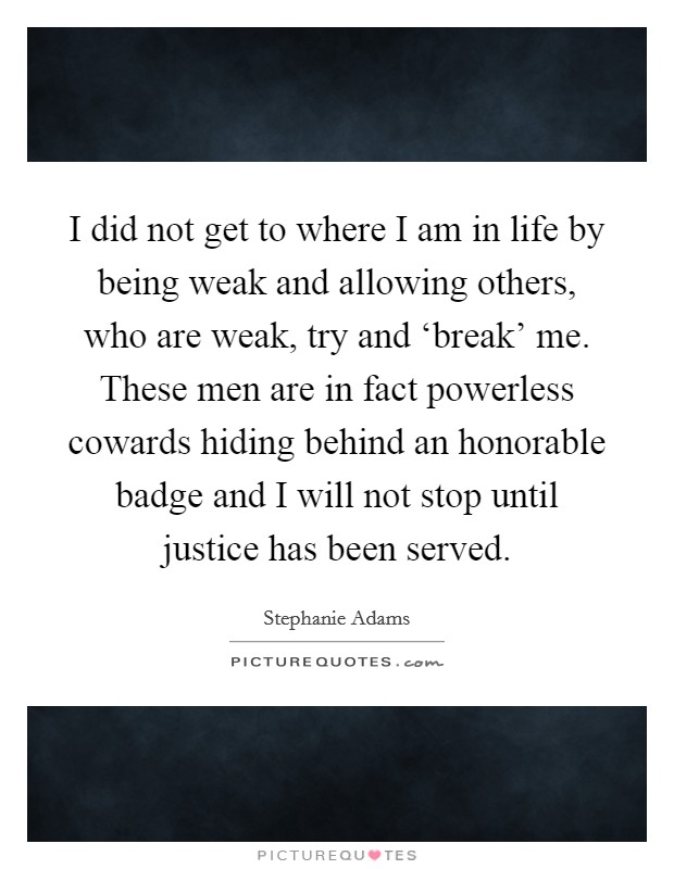 I did not get to where I am in life by being weak and allowing others, who are weak, try and ‘break' me. These men are in fact powerless cowards hiding behind an honorable badge and I will not stop until justice has been served Picture Quote #1