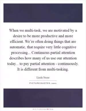When we multi-task, we are motivated by a desire to be more productive and more efficient. We’re often doing things that are automatic, that require very little cognitive processing... Continuous partial attention describes how many of us use our attention today... to pay partial attention - continuously. It is different from multi-tasking Picture Quote #1
