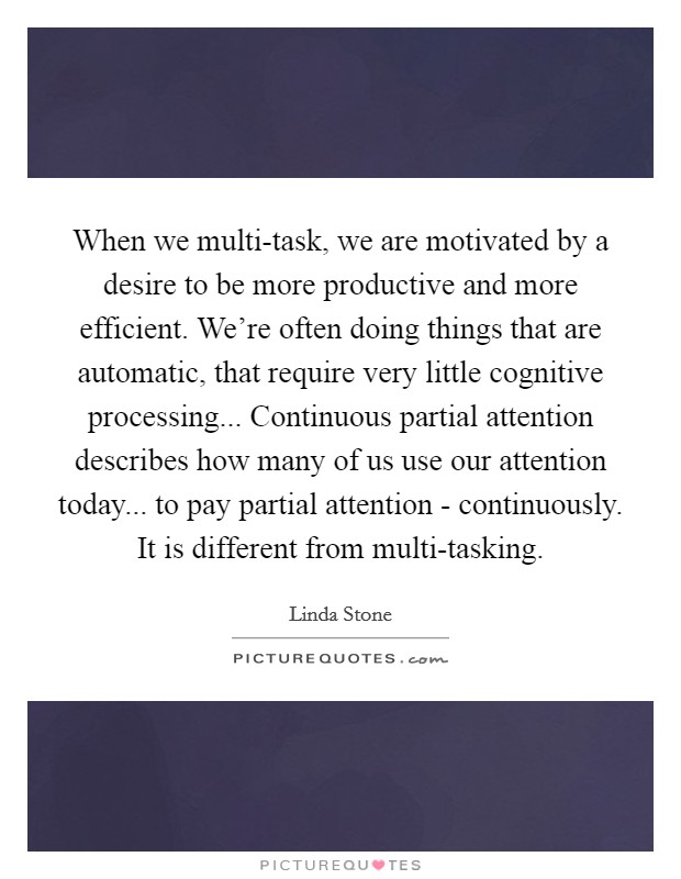 When we multi-task, we are motivated by a desire to be more productive and more efficient. We're often doing things that are automatic, that require very little cognitive processing... Continuous partial attention describes how many of us use our attention today... to pay partial attention - continuously. It is different from multi-tasking Picture Quote #1