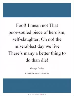 Fool! I mean not That poor-souled piece of heroism, self-slaughter; Oh no! the miserablest day we live There’s many a better thing to do than die! Picture Quote #1