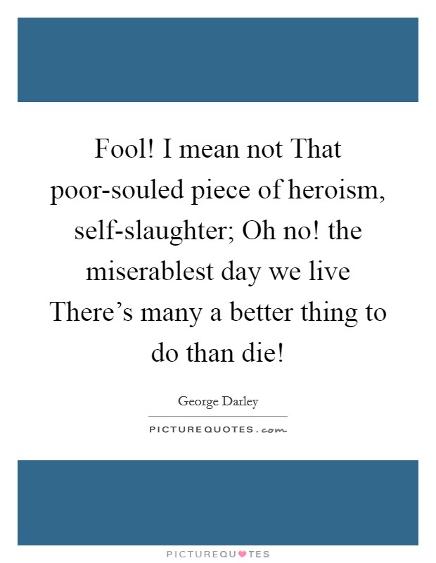 Fool! I mean not That poor-souled piece of heroism, self-slaughter; Oh no! the miserablest day we live There's many a better thing to do than die! Picture Quote #1