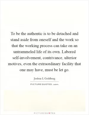 To be the authentic is to be detached and stand aside from oneself and the work so that the working process can take on an untrammeled life of its own. Labored self-involvement, contrivance, ulterior motives, even the extraordinary facility that one may have, must be let go Picture Quote #1