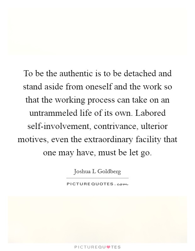 To be the authentic is to be detached and stand aside from oneself and the work so that the working process can take on an untrammeled life of its own. Labored self-involvement, contrivance, ulterior motives, even the extraordinary facility that one may have, must be let go Picture Quote #1