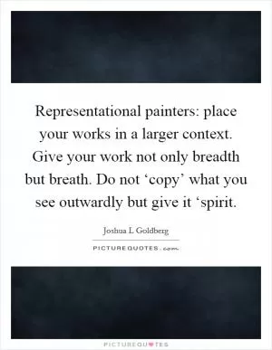Representational painters: place your works in a larger context. Give your work not only breadth but breath. Do not ‘copy’ what you see outwardly but give it ‘spirit Picture Quote #1