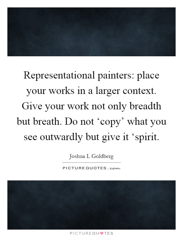 Representational painters: place your works in a larger context. Give your work not only breadth but breath. Do not ‘copy' what you see outwardly but give it ‘spirit Picture Quote #1