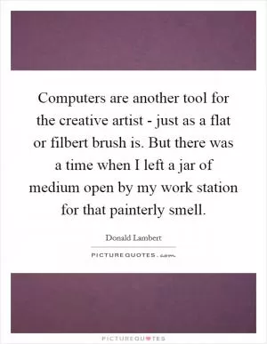 Computers are another tool for the creative artist - just as a flat or filbert brush is. But there was a time when I left a jar of medium open by my work station for that painterly smell Picture Quote #1