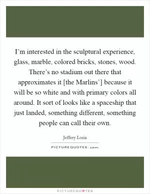 I’m interested in the sculptural experience, glass, marble, colored bricks, stones, wood. There’s no stadium out there that approximates it [the Marlins’] because it will be so white and with primary colors all around. It sort of looks like a spaceship that just landed, something different, something people can call their own Picture Quote #1