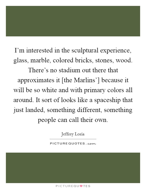 I'm interested in the sculptural experience, glass, marble, colored bricks, stones, wood. There's no stadium out there that approximates it [the Marlins'] because it will be so white and with primary colors all around. It sort of looks like a spaceship that just landed, something different, something people can call their own Picture Quote #1