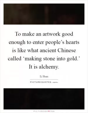 To make an artwork good enough to enter people’s hearts is like what ancient Chinese called ‘making stone into gold.’ It is alchemy Picture Quote #1