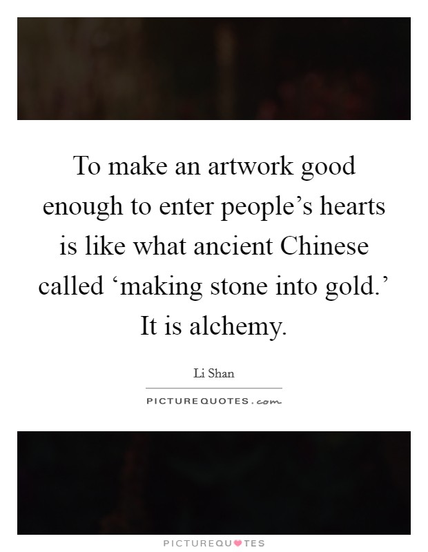 To make an artwork good enough to enter people's hearts is like what ancient Chinese called ‘making stone into gold.' It is alchemy Picture Quote #1