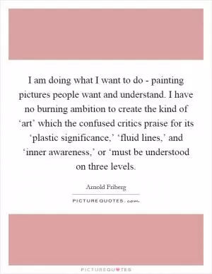 I am doing what I want to do - painting pictures people want and understand. I have no burning ambition to create the kind of ‘art’ which the confused critics praise for its ‘plastic significance,’ ‘fluid lines,’ and ‘inner awareness,’ or ‘must be understood on three levels Picture Quote #1