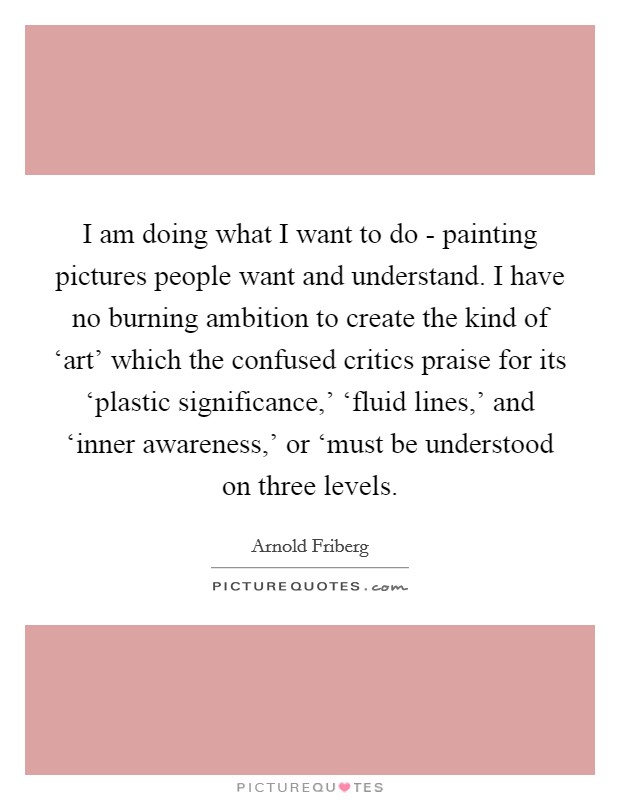 I am doing what I want to do - painting pictures people want and understand. I have no burning ambition to create the kind of ‘art' which the confused critics praise for its ‘plastic significance,' ‘fluid lines,' and ‘inner awareness,' or ‘must be understood on three levels Picture Quote #1