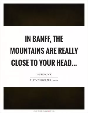 In Banff, the mountains are really close to your head Picture Quote #1