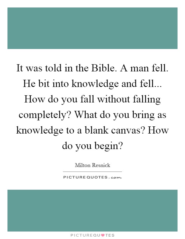 It was told in the Bible. A man fell. He bit into knowledge and fell... How do you fall without falling completely? What do you bring as knowledge to a blank canvas? How do you begin? Picture Quote #1