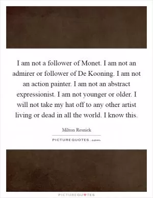 I am not a follower of Monet. I am not an admirer or follower of De Kooning. I am not an action painter. I am not an abstract expressionist. I am not younger or older. I will not take my hat off to any other artist living or dead in all the world. I know this Picture Quote #1