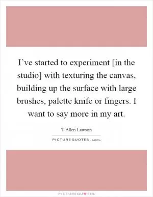 I’ve started to experiment [in the studio] with texturing the canvas, building up the surface with large brushes, palette knife or fingers. I want to say more in my art Picture Quote #1