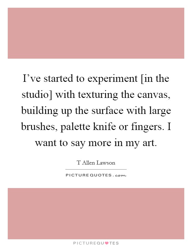 I've started to experiment [in the studio] with texturing the canvas, building up the surface with large brushes, palette knife or fingers. I want to say more in my art Picture Quote #1