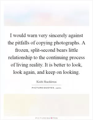 I would warn very sincerely against the pitfalls of copying photographs. A frozen, split-second bears little relationship to the continuing process of living reality. It is better to look, look again, and keep on looking Picture Quote #1