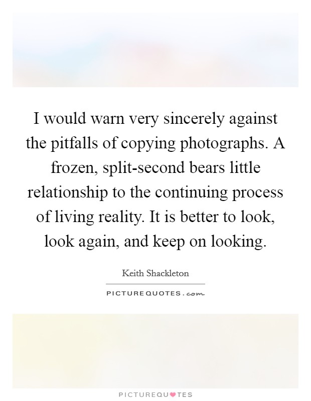 I would warn very sincerely against the pitfalls of copying photographs. A frozen, split-second bears little relationship to the continuing process of living reality. It is better to look, look again, and keep on looking Picture Quote #1