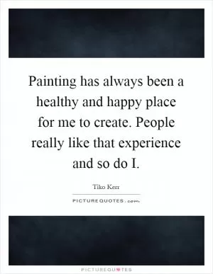 Painting has always been a healthy and happy place for me to create. People really like that experience and so do I Picture Quote #1