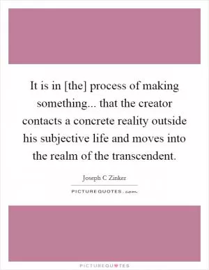 It is in [the] process of making something... that the creator contacts a concrete reality outside his subjective life and moves into the realm of the transcendent Picture Quote #1