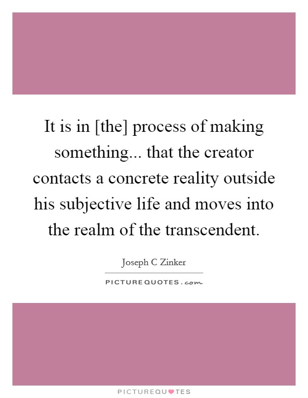 It is in [the] process of making something... that the creator contacts a concrete reality outside his subjective life and moves into the realm of the transcendent Picture Quote #1