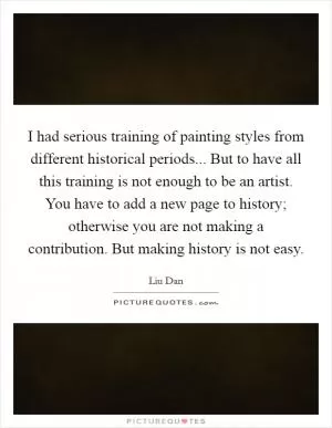 I had serious training of painting styles from different historical periods... But to have all this training is not enough to be an artist. You have to add a new page to history; otherwise you are not making a contribution. But making history is not easy Picture Quote #1