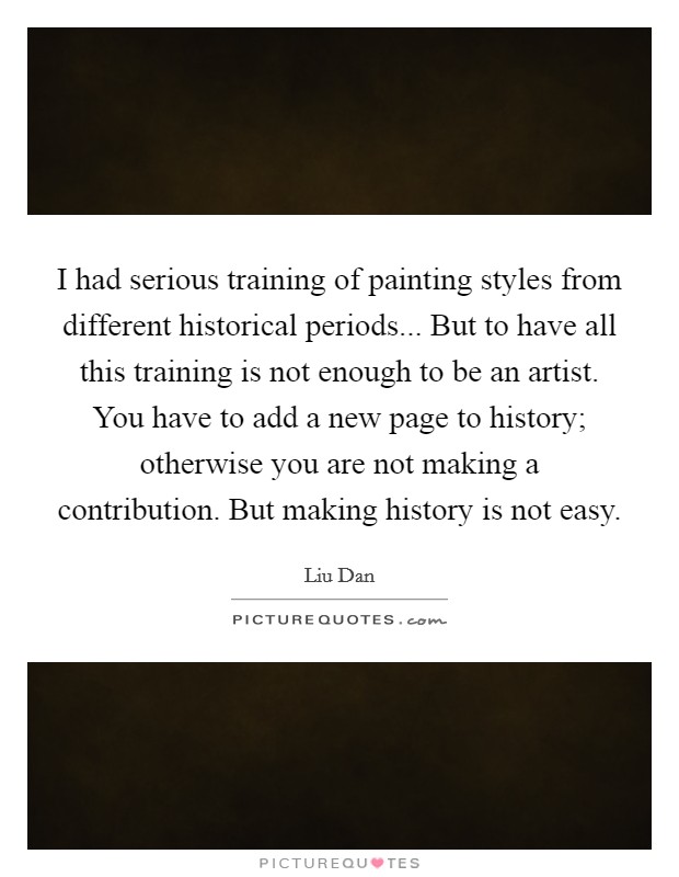 I had serious training of painting styles from different historical periods... But to have all this training is not enough to be an artist. You have to add a new page to history; otherwise you are not making a contribution. But making history is not easy Picture Quote #1