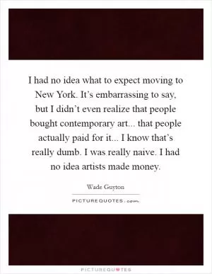 I had no idea what to expect moving to New York. It’s embarrassing to say, but I didn’t even realize that people bought contemporary art... that people actually paid for it... I know that’s really dumb. I was really naive. I had no idea artists made money Picture Quote #1
