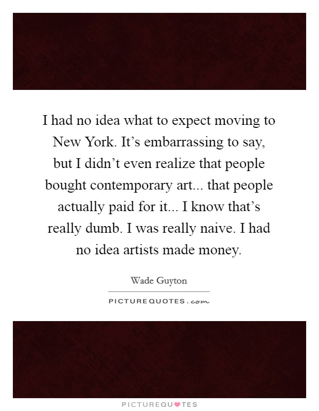 I had no idea what to expect moving to New York. It's embarrassing to say, but I didn't even realize that people bought contemporary art... that people actually paid for it... I know that's really dumb. I was really naive. I had no idea artists made money Picture Quote #1